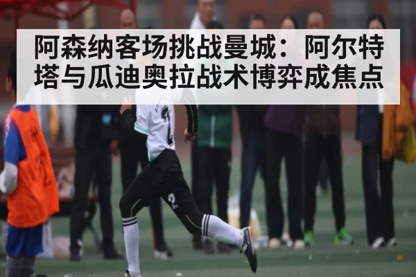阿森纳客场挑战曼城：阿尔特塔与瓜迪奥拉战术博弈成焦点（kaiyun）